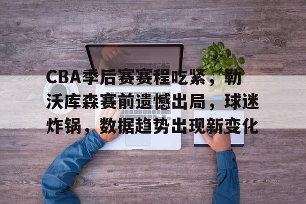 CBA季后赛赛程吃紧，勒沃库森赛前遗憾出局，球迷炸锅，数据趋势出现新变化的简单介绍