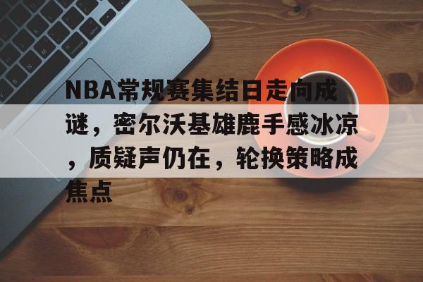 关于NBA常规赛集结日走向成谜，密尔沃基雄鹿手感冰凉，质疑声仍在，轮换策略成焦点的信息