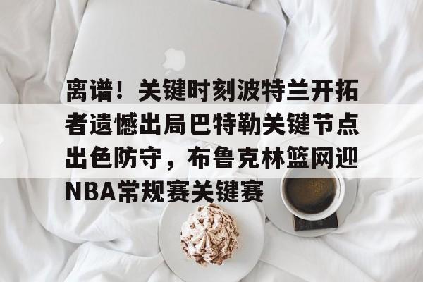 离谱！关键时刻波特兰开拓者遗憾出局巴特勒关键节点出色防守，布鲁克林篮网迎NBA常规赛关键赛的简单介绍